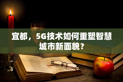 宜都，5G技术如何重塑智慧城市新面貌？