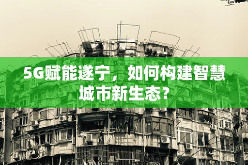 5G赋能遂宁，如何构建智慧城市新生态？