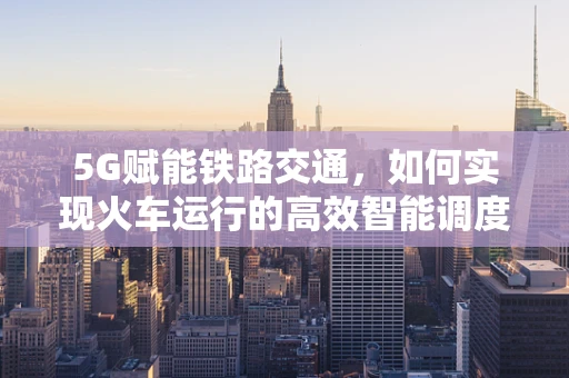 5G赋能铁路交通，如何实现火车运行的高效智能调度？