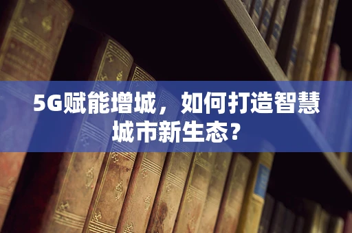 5G赋能增城，如何打造智慧城市新生态？
