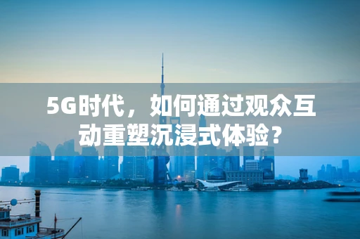 5G时代，如何通过观众互动重塑沉浸式体验？