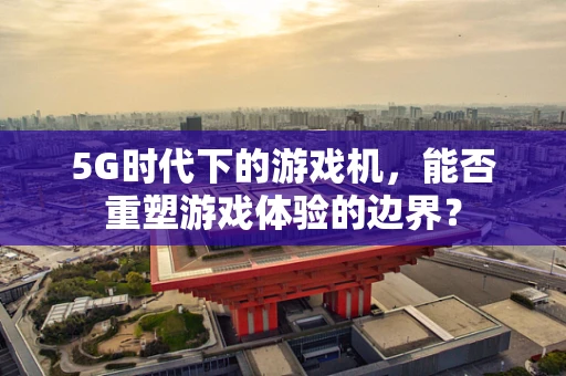 5G时代下的游戏机，能否重塑游戏体验的边界？