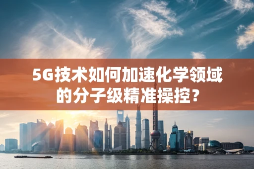 5G技术如何加速化学领域的分子级精准操控？
