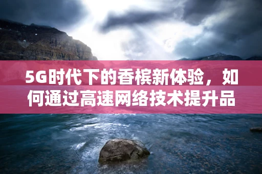 5G时代下的香槟新体验，如何通过高速网络技术提升品鉴乐趣？