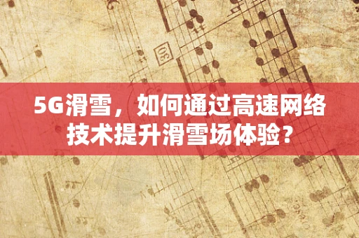 5G滑雪，如何通过高速网络技术提升滑雪场体验？