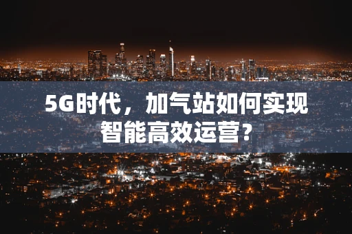 5G时代，加气站如何实现智能高效运营？