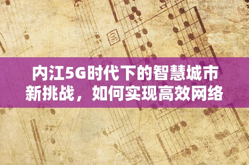 内江5G时代下的智慧城市新挑战，如何实现高效网络覆盖与民生融合？