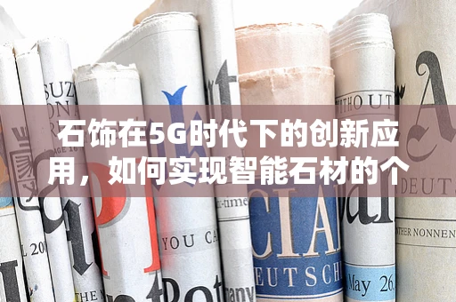 石饰在5G时代下的创新应用，如何实现智能石材的个性化定制？