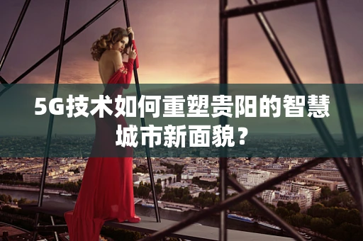 5G技术如何重塑贵阳的智慧城市新面貌？