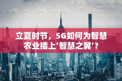 立夏时节，5G如何为智慧农业插上‘智慧之翼’？