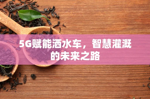 5G赋能洒水车，智慧灌溉的未来之路