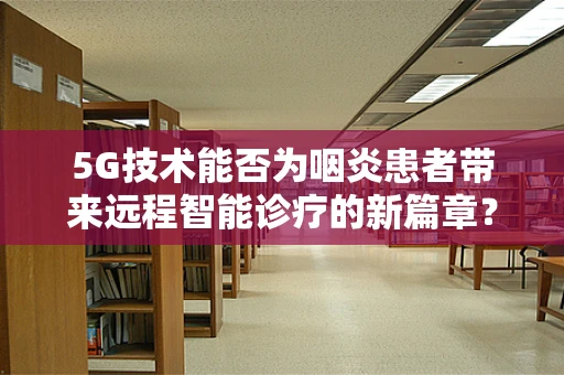 5G技术能否为咽炎患者带来远程智能诊疗的新篇章？