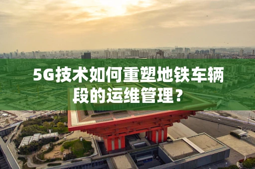 5G技术如何重塑地铁车辆段的运维管理？