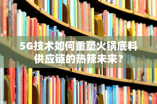 5G技术如何重塑火锅底料供应链的热辣未来？