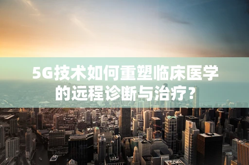 5G技术如何重塑临床医学的远程诊断与治疗？