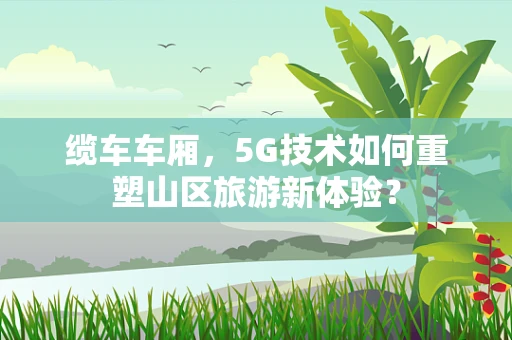 缆车车厢，5G技术如何重塑山区旅游新体验？
