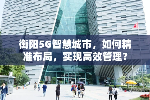 衡阳5G智慧城市，如何精准布局，实现高效管理？