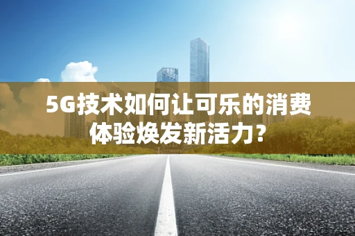 5G技术如何让可乐的消费体验焕发新活力？