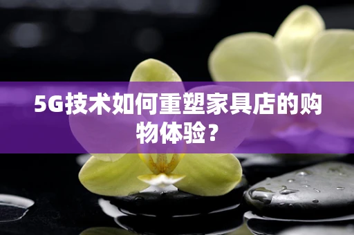 5G技术如何重塑家具店的购物体验？
