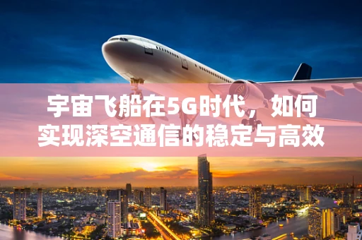 宇宙飞船在5G时代，如何实现深空通信的稳定与高效？
