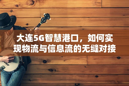 大连5G智慧港口，如何实现物流与信息流的无缝对接？