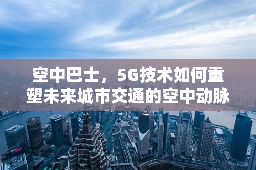 空中巴士，5G技术如何重塑未来城市交通的空中动脉？