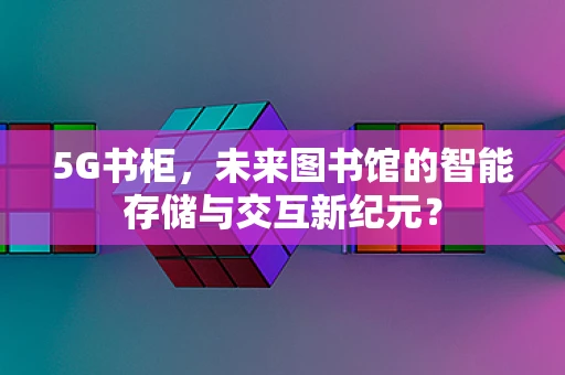5G书柜，未来图书馆的智能存储与交互新纪元？