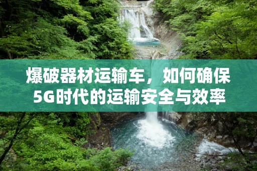 爆破器材运输车，如何确保5G时代的运输安全与效率？