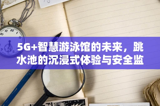 5G+智慧游泳馆的未来，跳水池的沉浸式体验与安全监控