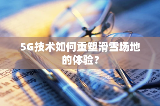 5G技术如何重塑滑雪场地的体验？