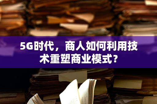 5G时代，商人如何利用技术重塑商业模式？