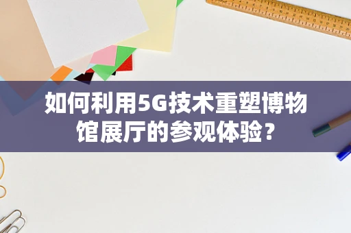 如何利用5G技术重塑博物馆展厅的参观体验？