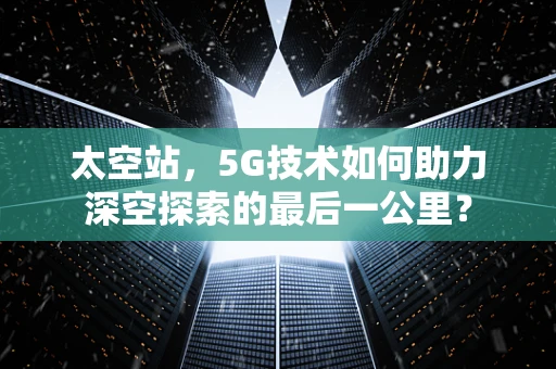 太空站，5G技术如何助力深空探索的最后一公里？