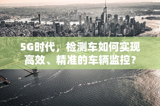 5G时代，检测车如何实现高效、精准的车辆监控？