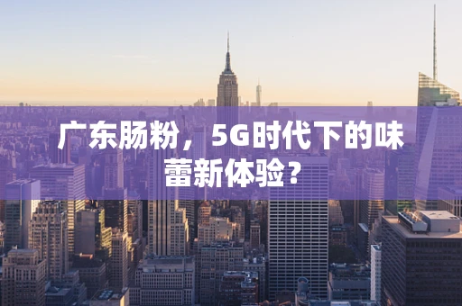 广东肠粉，5G时代下的味蕾新体验？