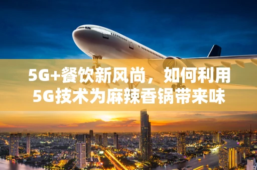 5G+餐饮新风尚，如何利用5G技术为麻辣香锅带来味觉与体验的双重升级？