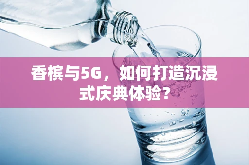 香槟与5G，如何打造沉浸式庆典体验？