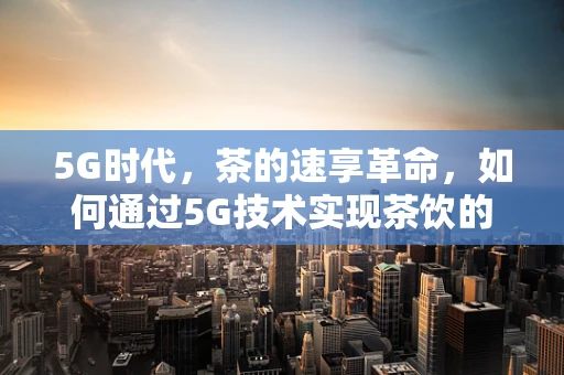 5G时代，茶的速享革命，如何通过5G技术实现茶饮的即时体验？