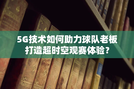 5G技术如何助力球队老板打造超时空观赛体验？