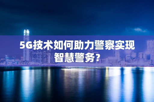 5G技术如何助力警察实现智慧警务？