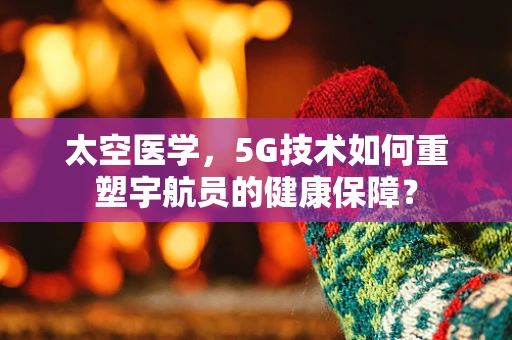 太空医学，5G技术如何重塑宇航员的健康保障？