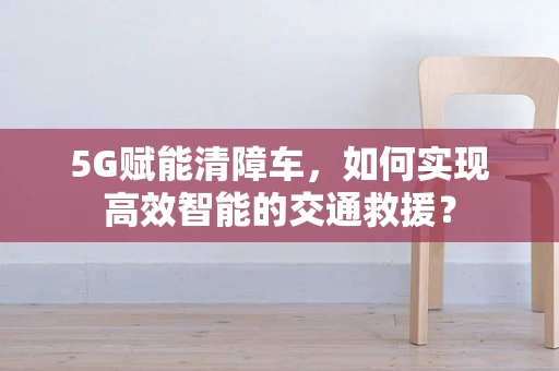 5G赋能清障车，如何实现高效智能的交通救援？
