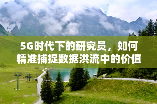 5G时代下的研究员，如何精准捕捉数据洪流中的价值？
