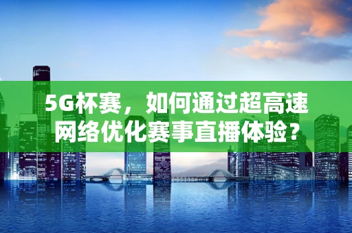 5G杯赛，如何通过超高速网络优化赛事直播体验？