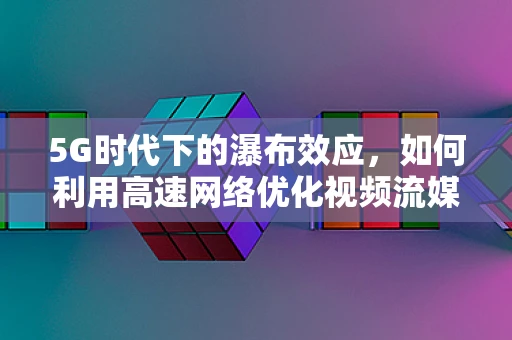 5G时代下的瀑布效应，如何利用高速网络优化视频流媒体体验？