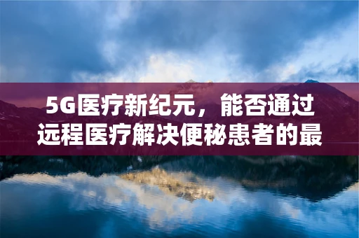 5G医疗新纪元，能否通过远程医疗解决便秘患者的最后一公里？
