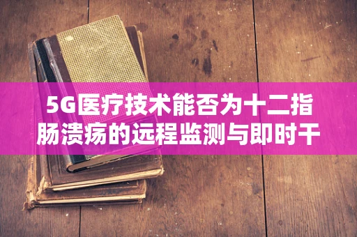 5G医疗技术能否为十二指肠溃疡的远程监测与即时干预带来新突破？