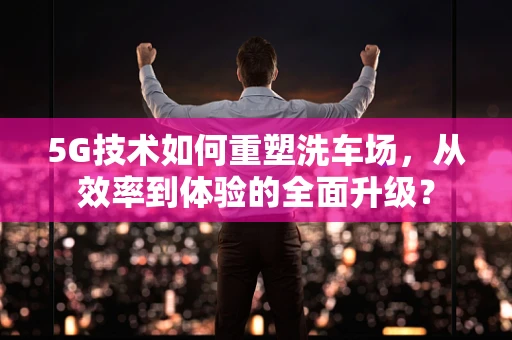 5G技术如何重塑洗车场，从效率到体验的全面升级？