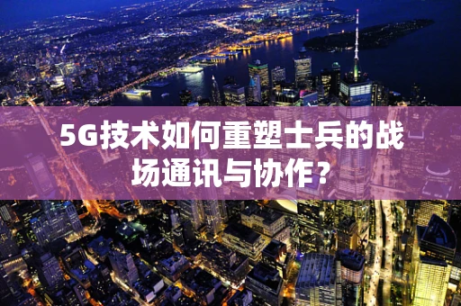 5G技术如何重塑士兵的战场通讯与协作？