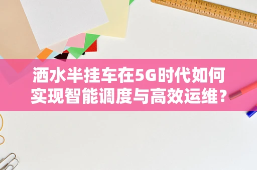 洒水半挂车在5G时代如何实现智能调度与高效运维？